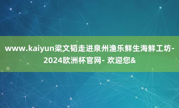 www.kaiyun梁文韬走进泉州渔乐鲜生海鲜工坊-2024欧洲杯官网- 欢迎您&