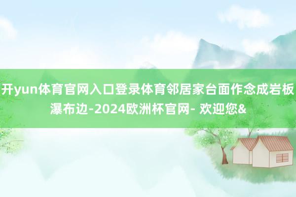 开yun体育官网入口登录体育邻居家台面作念成岩板瀑布边-2024欧洲杯官网- 欢迎您&