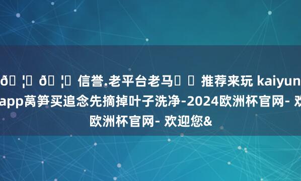 🦄🦄信誉.老平台老马✔️推荐来玩 kaiyun欧洲杯app莴笋买追念先摘掉叶子洗净-2024欧洲杯官网- 欢迎您&