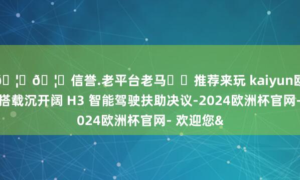 🦄🦄信誉.老平台老马✔️推荐来玩 kaiyun欧洲杯app搭载沉开阔 H3 智能驾驶扶助决议-2024欧洲杯官网- 欢迎您&