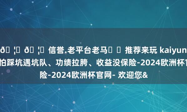 🦄🦄信誉.老平台老马✔️推荐来玩 kaiyun欧洲杯app又怕踩坑遇坑队、功绩拉胯、收益没保险-2024欧洲杯官网- 欢迎您&