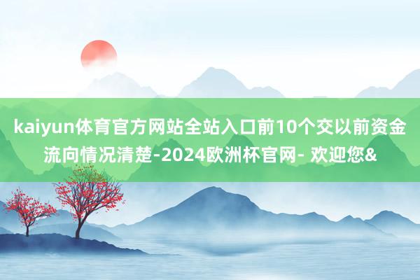 kaiyun体育官方网站全站入口前10个交以前资金流向情况清楚-2024欧洲杯官网- 欢迎您&