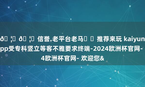🦄🦄信誉.老平台老马✔️推荐来玩 kaiyun欧洲杯app受专科竖立等客不雅要求终端-2024欧洲杯官网- 欢迎您&