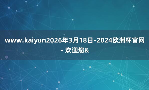 www.kaiyun2026年3月18日-2024欧洲杯官网- 欢迎您&