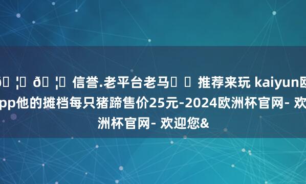 🦄🦄信誉.老平台老马✔️推荐来玩 kaiyun欧洲杯app他的摊档每只猪蹄售价25元-2024欧洲杯官网- 欢迎您&