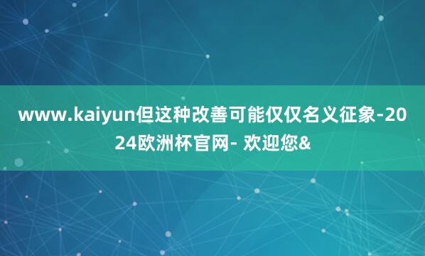 www.kaiyun但这种改善可能仅仅名义征象-2024欧洲杯官网- 欢迎您&
