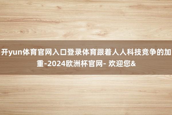 开yun体育官网入口登录体育跟着人人科技竞争的加重-2024欧洲杯官网- 欢迎您&