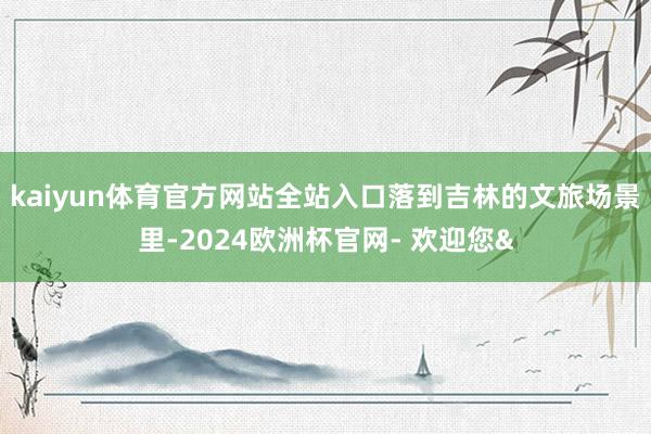 kaiyun体育官方网站全站入口落到吉林的文旅场景里-2024欧洲杯官网- 欢迎您&