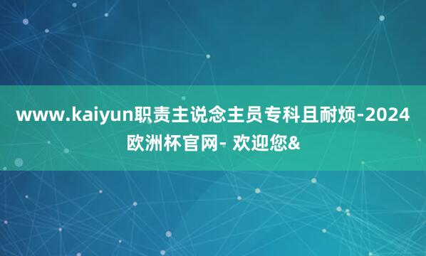 www.kaiyun职责主说念主员专科且耐烦-2024欧洲杯官网- 欢迎您&