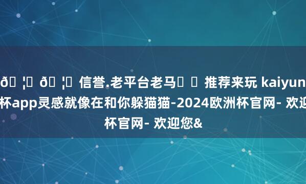 🦄🦄信誉.老平台老马✔️推荐来玩 kaiyun欧洲杯app灵感就像在和你躲猫猫-2024欧洲杯官网- 欢迎您&