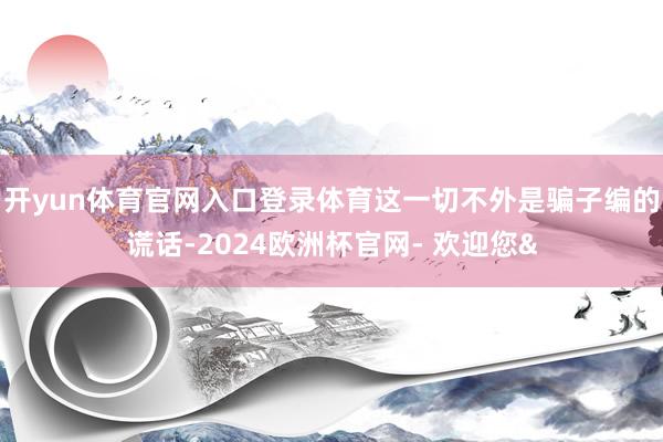 开yun体育官网入口登录体育这一切不外是骗子编的谎话-2024欧洲杯官网- 欢迎您&