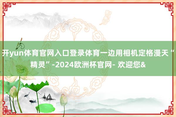 开yun体育官网入口登录体育一边用相机定格漫天“精灵”-2024欧洲杯官网- 欢迎您&