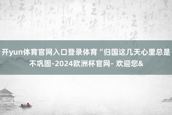开yun体育官网入口登录体育“归国这几天心里总是不巩固-2024欧洲杯官网- 欢迎您&