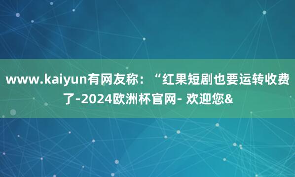 www.kaiyun有网友称：“红果短剧也要运转收费了-2024欧洲杯官网- 欢迎您&