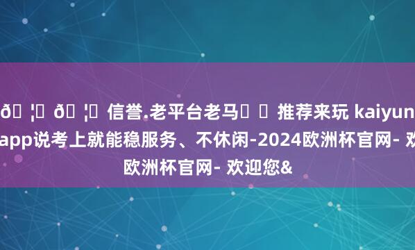 🦄🦄信誉.老平台老马✔️推荐来玩 kaiyun欧洲杯app说考上就能稳服务、不休闲-2024欧洲杯官网- 欢迎您&