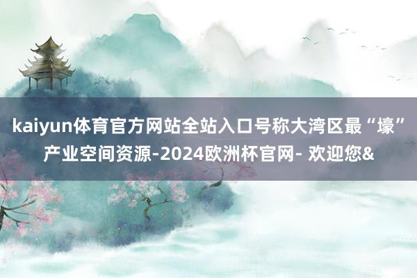 kaiyun体育官方网站全站入口号称大湾区最“壕”产业空间资源-2024欧洲杯官网- 欢迎您&