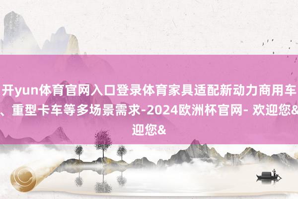 开yun体育官网入口登录体育家具适配新动力商用车、重型卡车等多场景需求-2024欧洲杯官网- 欢迎您&