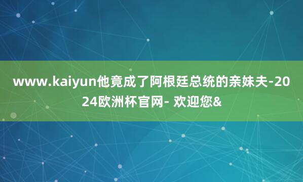 www.kaiyun他竟成了阿根廷总统的亲妹夫-2024欧洲杯官网- 欢迎您&