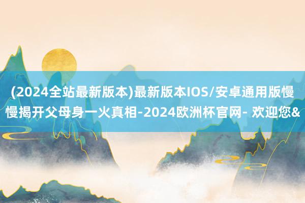 (2024全站最新版本)最新版本IOS/安卓通用版慢慢揭开父母身一火真相-2024欧洲杯官网- 欢迎您&