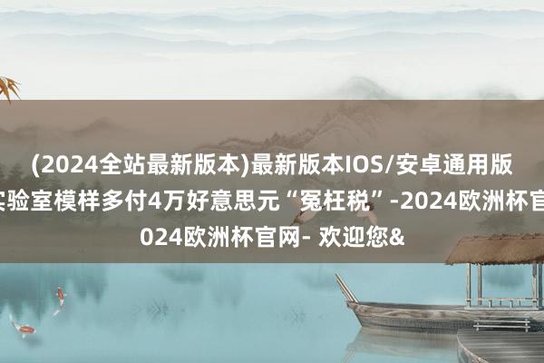 (2024全站最新版本)最新版本IOS/安卓通用版被迫为政府实验室模样多付4万好意思元“冤枉税”-2024欧洲杯官网- 欢迎您&