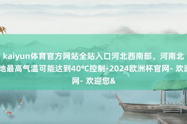 kaiyun体育官方网站全站入口河北西南部、河南北部局地最高气温可能达到40℃控制-2024欧洲杯官网- 欢迎您&