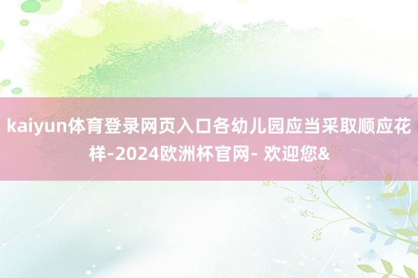kaiyun体育登录网页入口各幼儿园应当采取顺应花样-2024欧洲杯官网- 欢迎您&
