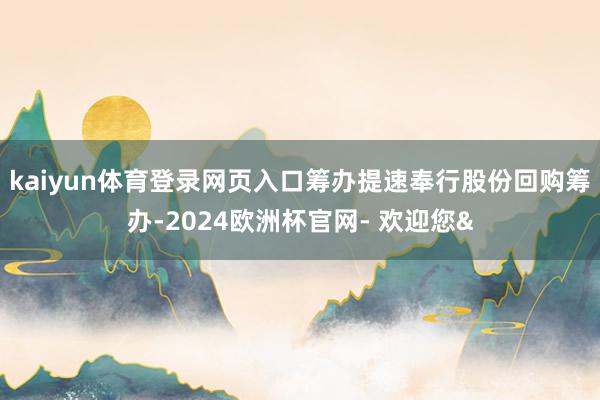 kaiyun体育登录网页入口筹办提速奉行股份回购筹办-2024欧洲杯官网- 欢迎您&