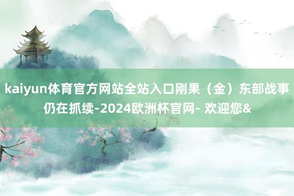 kaiyun体育官方网站全站入口刚果（金）东部战事仍在抓续-2024欧洲杯官网- 欢迎您&