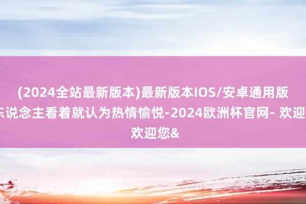 (2024全站最新版本)最新版本IOS/安卓通用版让东说念主看着就认为热情愉悦-2024欧洲杯官网- 欢迎您&