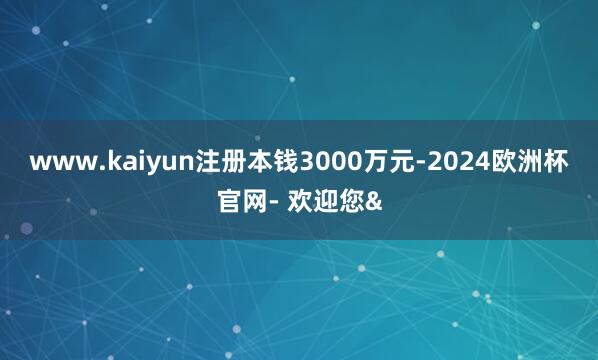www.kaiyun注册本钱3000万元-2024欧洲杯官网- 欢迎您&