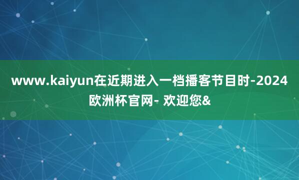 www.kaiyun在近期进入一档播客节目时-2024欧洲杯官网- 欢迎您&