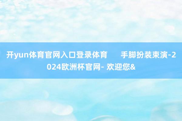 开yun体育官网入口登录体育      手脚扮装束演-2024欧洲杯官网- 欢迎您&