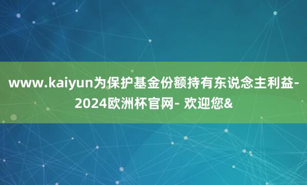 www.kaiyun为保护基金份额持有东说念主利益-2024欧洲杯官网- 欢迎您&