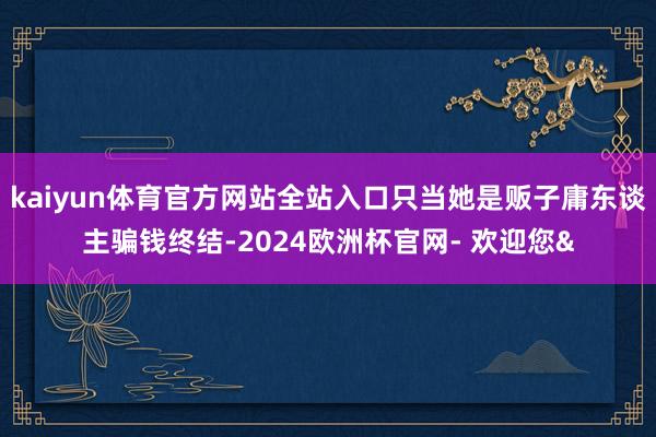 kaiyun体育官方网站全站入口只当她是贩子庸东谈主骗钱终结-2024欧洲杯官网- 欢迎您&