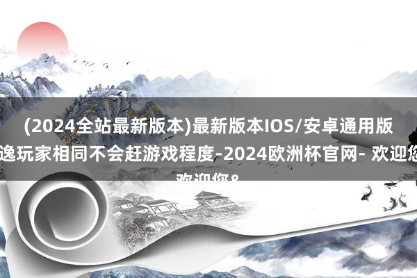 (2024全站最新版本)最新版本IOS/安卓通用版闲逸玩家相同不会赶游戏程度-2024欧洲杯官网- 欢迎您&