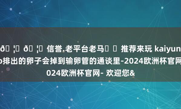 🦄🦄信誉.老平台老马✔️推荐来玩 kaiyun欧洲杯app排出的卵子会掉到输卵管的通谈里-2024欧洲杯官网- 欢迎您&