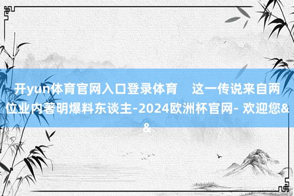 开yun体育官网入口登录体育    这一传说来自两位业内著明爆料东谈主-2024欧洲杯官网- 欢迎您&
