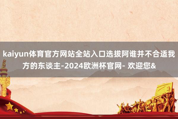 kaiyun体育官方网站全站入口选拔阿谁并不合适我方的东谈主-2024欧洲杯官网- 欢迎您&