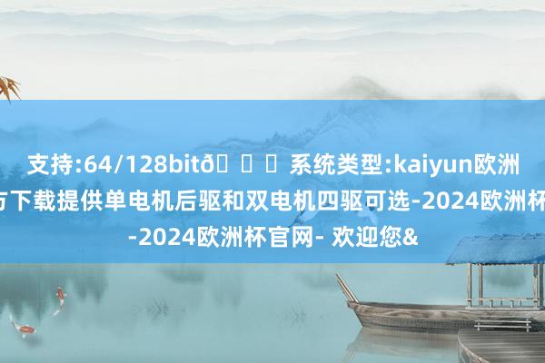 支持:64/128bit🍏系统类型:kaiyun欧洲杯appApp官方下载提供单电机后驱和双电机四驱可选-2024欧洲杯官网- 欢迎您&