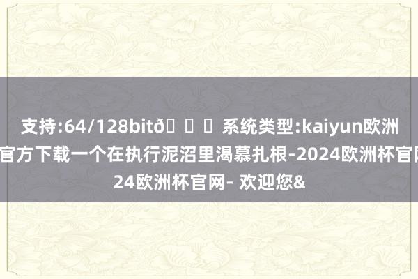 支持:64/128bit🍏系统类型:kaiyun欧洲杯appApp官方下载一个在执行泥沼里渴慕扎根-2024欧洲杯官网- 欢迎您&