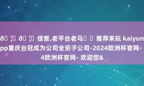 🦄🦄信誉.老平台老马✔️推荐来玩 kaiyun欧洲杯app重庆台冠成为公司全资子公司-2024欧洲杯官网- 欢迎您&