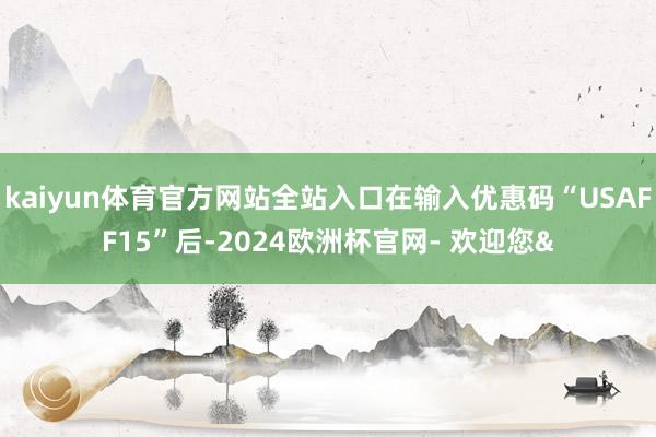 kaiyun体育官方网站全站入口在输入优惠码“USAFF15”后-2024欧洲杯官网- 欢迎您&