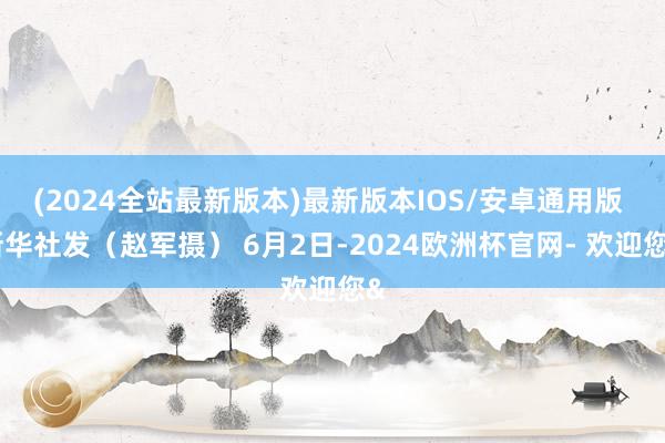 (2024全站最新版本)最新版本IOS/安卓通用版 新华社发（赵军摄） 6月2日-2024欧洲杯官网- 欢迎您&