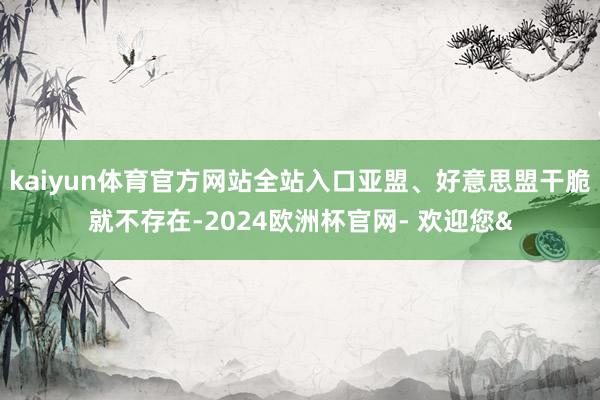 kaiyun体育官方网站全站入口亚盟、好意思盟干脆就不存在-2024欧洲杯官网- 欢迎您&