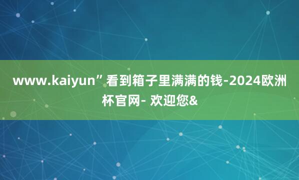 www.kaiyun”看到箱子里满满的钱-2024欧洲杯官网- 欢迎您&