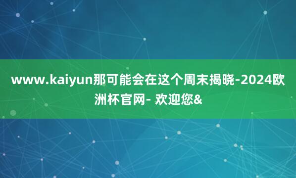 www.kaiyun那可能会在这个周末揭晓-2024欧洲杯官网- 欢迎您&