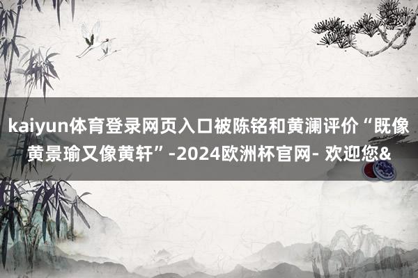 kaiyun体育登录网页入口被陈铭和黄澜评价“既像黄景瑜又像黄轩”-2024欧洲杯官网- 欢迎您&