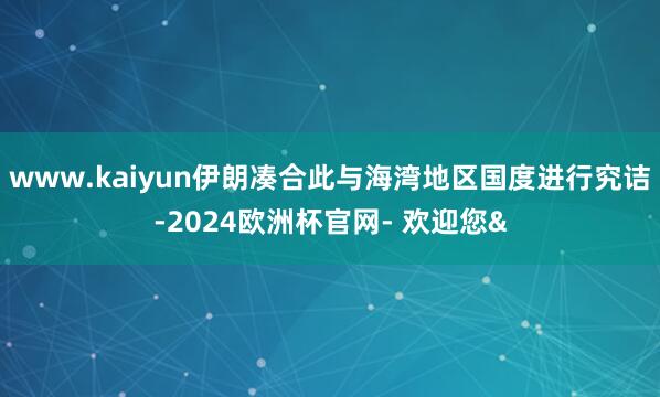 www.kaiyun伊朗凑合此与海湾地区国度进行究诘-2024欧洲杯官网- 欢迎您&