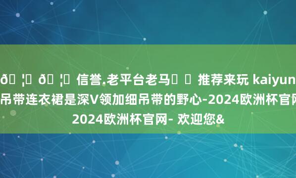 🦄🦄信誉.老平台老马✔️推荐来玩 kaiyun欧洲杯app吊带连衣裙是深V领加细吊带的野心-2024欧洲杯官网- 欢迎您&