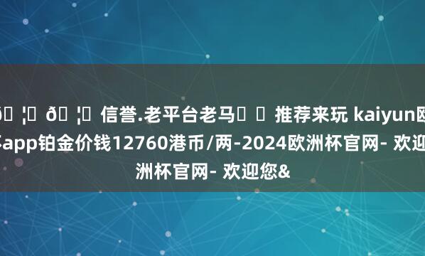 🦄🦄信誉.老平台老马✔️推荐来玩 kaiyun欧洲杯app铂金价钱12760港币/两-2024欧洲杯官网- 欢迎您&